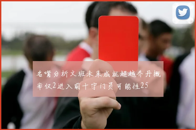 名嘴分析文班未来成就超越乔丹概率仅2进入前十守门员可能性25