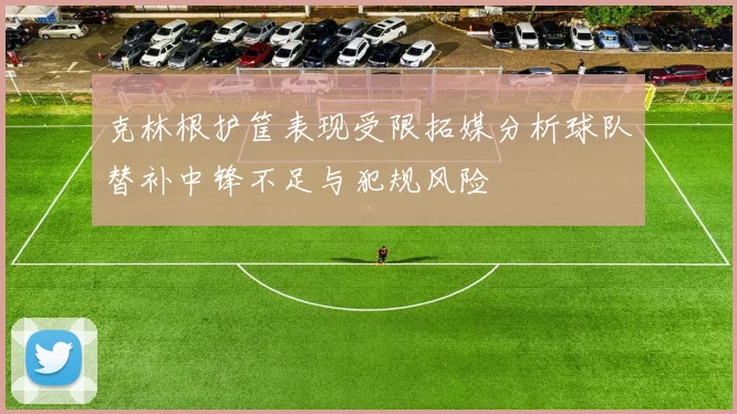 克林根护筐表现受限拓媒分析球队替补中锋不足与犯规风险