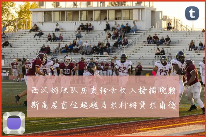 西汉姆联队历史转会收入榜揭晓赖斯高居首位超越马尔科姆费尔南德斯