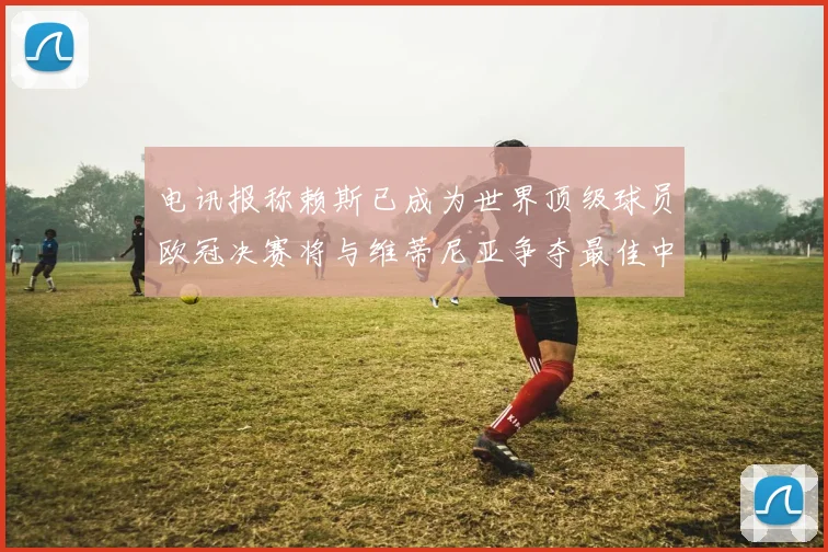 电讯报称赖斯已成为世界顶级球员欧冠决赛将与维蒂尼亚争夺最佳中场称号