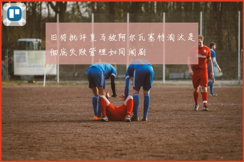 旧将批评皇马被阿尔瓦塞特淘汰是彻底失败管理如同闹剧