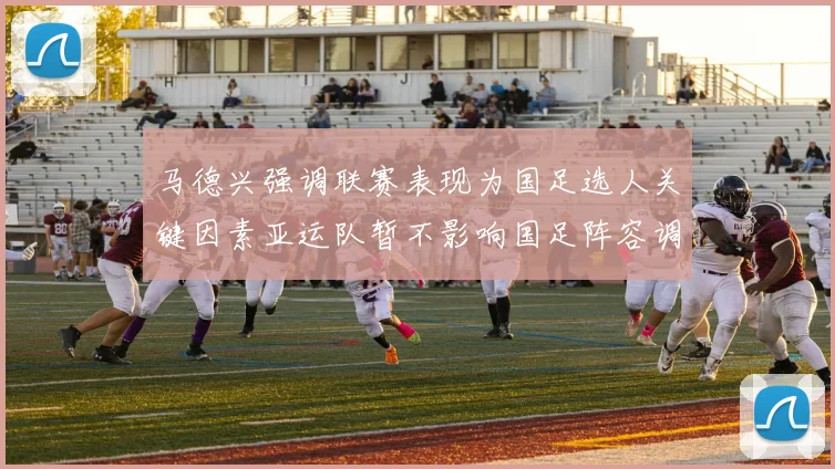马德兴强调联赛表现为国足选人关键因素亚运队暂不影响国足阵容调整