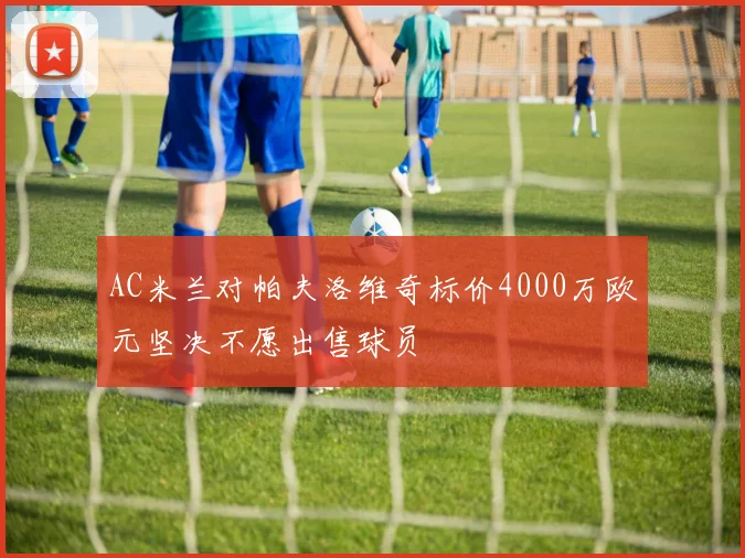 AC米兰对帕夫洛维奇标价4000万欧元坚决不愿出售球员