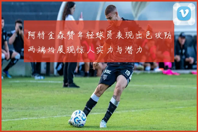 阿特金森赞年轻球员表现出色攻防两端均展现惊人实力与潜力