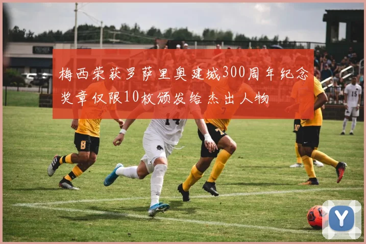 梅西荣获罗萨里奥建城300周年纪念奖章仅限10枚颁发给杰出人物