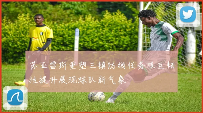 苏亚雷斯重塑三镇防线任务艰巨韧性提升展现球队新气象