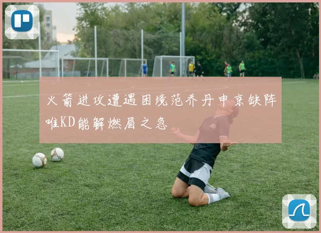 火箭进攻遭遇困境范乔丹申京缺阵唯KD能解燃眉之急