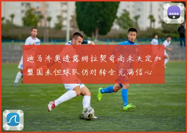 迪马济奥透露姆拉契奇尚未决定加盟国米但球队仍对转会充满信心