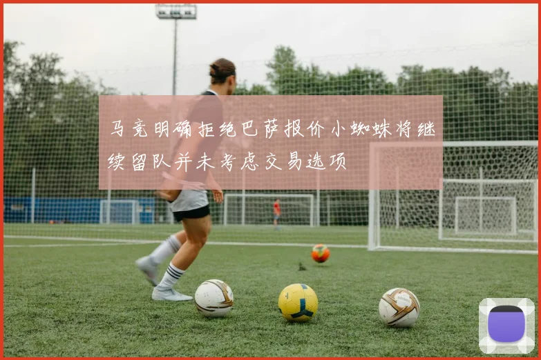 马竞明确拒绝巴萨报价小蜘蛛将继续留队并未考虑交易选项