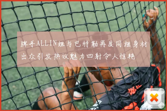 牌手ALLIN姐与巴特勒再度同框身材出众引发热议魅力四射令人惊艳