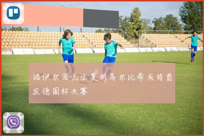 诺伊尔若无法复训乌尔比希或将首发德国杯决赛