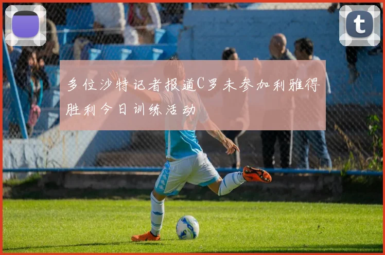 多位沙特记者报道C罗未参加利雅得胜利今日训练活动