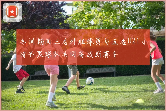 冬训期间三名外租球员与五名U21小将齐聚球队共同备战新赛季