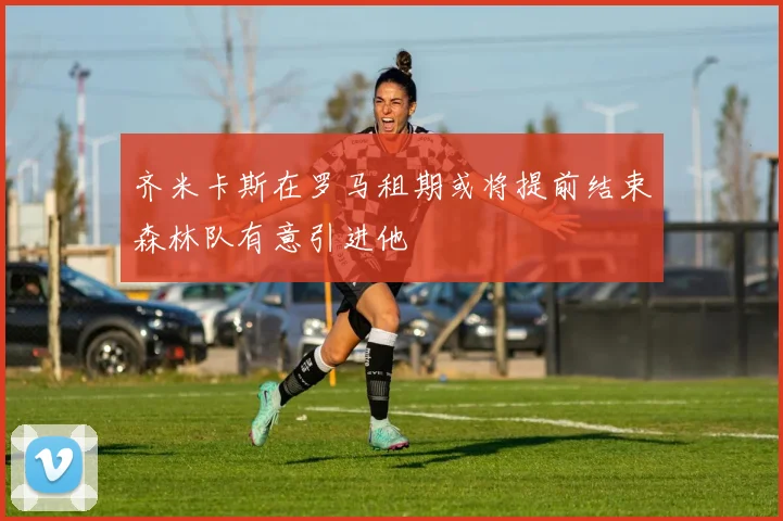 齐米卡斯在罗马租期或将提前结束森林队有意引进他