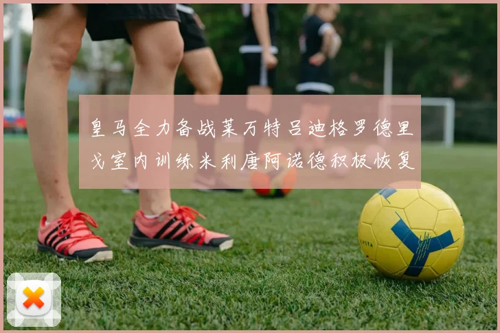 皇马全力备战莱万特吕迪格罗德里戈室内训练米利唐阿诺德积极恢复状态