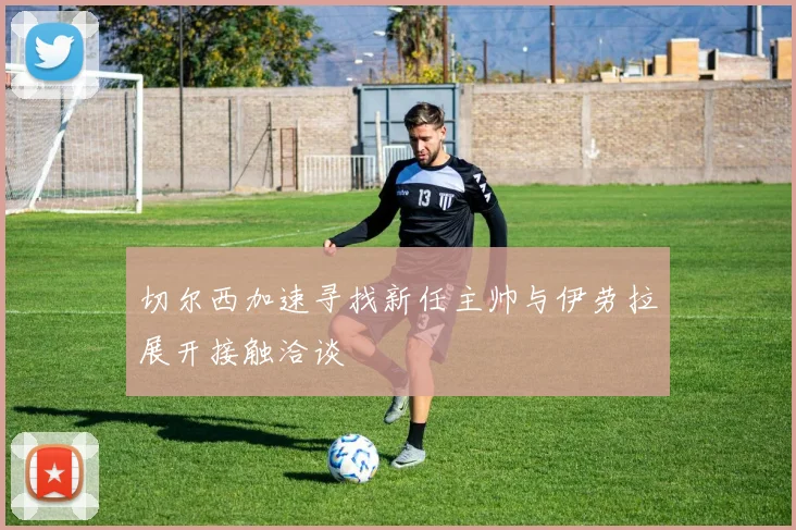 切尔西加速寻找新任主帅与伊劳拉展开接触洽谈