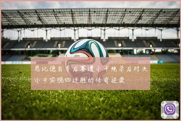 恩比德自季后赛遭小卡绝杀后对决小卡实现四连胜的传奇逆袭