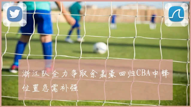 浙江队全力争取余嘉豪回归CBA中锋位置急需补强
