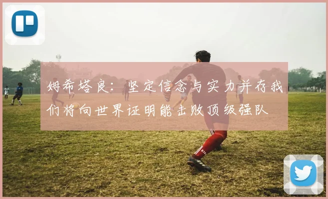 姆希塔良：坚定信念与实力并存我们将向世界证明能击败顶级强队