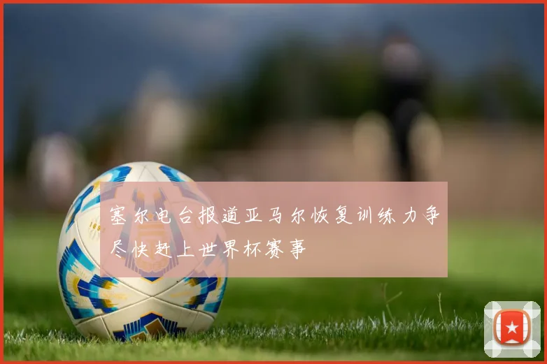 塞尔电台报道亚马尔恢复训练力争尽快赶上世界杯赛事