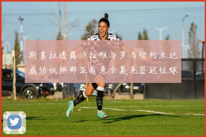 斯基拉透露沙拉维与罗马续约未达成协议热那亚有意今夏免签这位球员